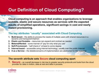 Page 2Cloud computingis an approach that enables organizations to leverage scalable, elastic and secure resources as services with the expected results of simplified operations, significant savings in cost and nearly instant provisioning.The key attributes “usually” associated with Cloud ComputingMulti-tenant – the ability to process the needs of multiple users with shared resources in a dynamic and transparent fashion  Elastic and Scalable – resources can expand and contract as neededMetered/Rented – some manner of “pay for only what you use”Self-Provisioned – “self check-in” at least to some degreeInternet based – accessible using internet technology, usually over the public Internet X as a Service – the details/concerns of implementation are abstracted for the customerThe seventh attribute sets Secure cloud computing apartSecure– an overall decrease in risk due to greater security protocols and tools from the cloud provider for data in motion, data at rest and data in process.Our Definition of Cloud Computing?