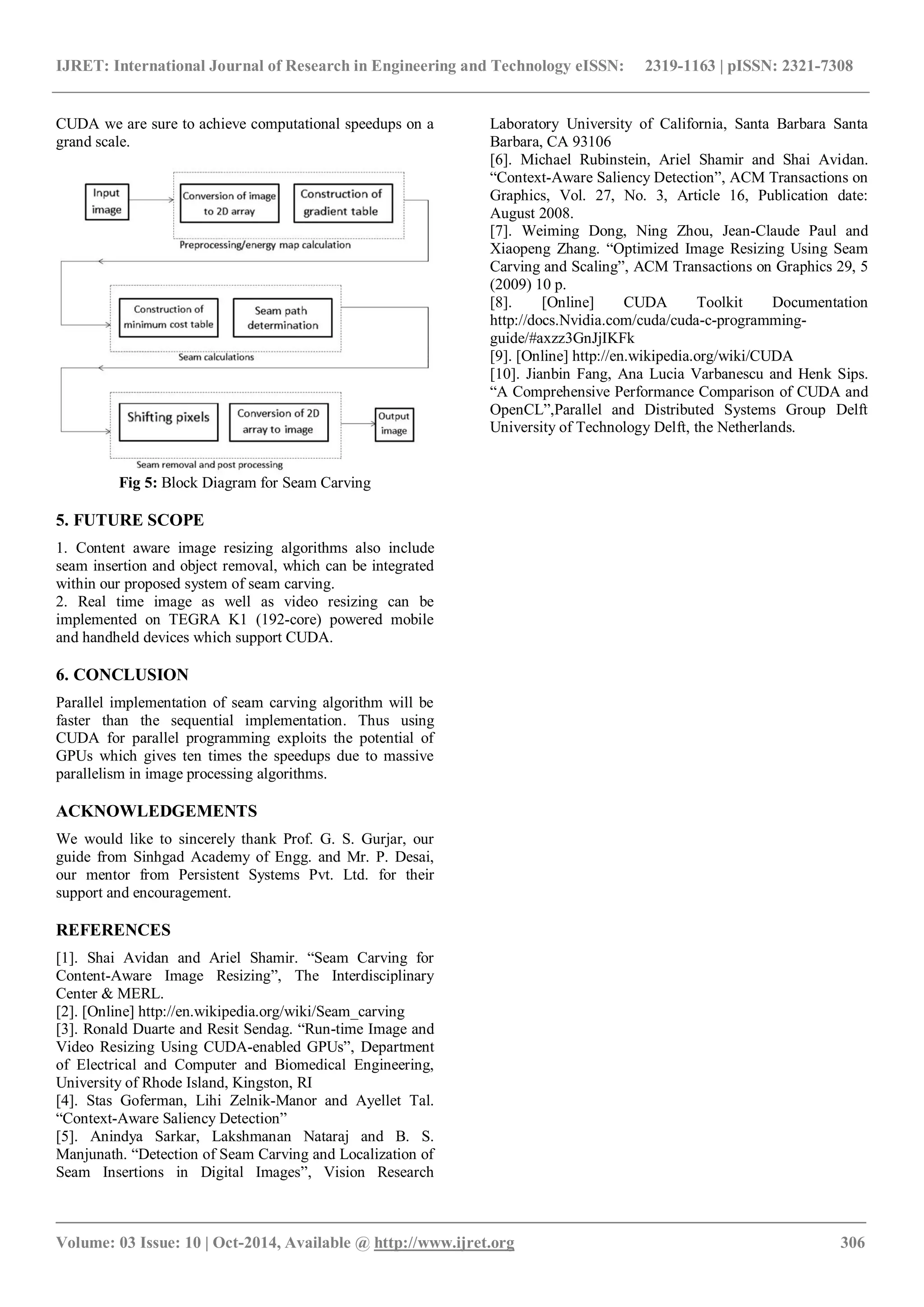 IJRET: International Journal of Research in Engineering and Technology eISSN: 2319-1163 | pISSN: 2321-7308
_______________________________________________________________________________________
Volume: 03 Issue: 10 | Oct-2014, Available @ http://www.ijret.org 306
CUDA we are sure to achieve computational speedups on a
grand scale.
Fig 5: Block Diagram for Seam Carving
5. FUTURE SCOPE
1. Content aware image resizing algorithms also include
seam insertion and object removal, which can be integrated
within our proposed system of seam carving.
2. Real time image as well as video resizing can be
implemented on TEGRA K1 (192-core) powered mobile
and handheld devices which support CUDA.
6. CONCLUSION
Parallel implementation of seam carving algorithm will be
faster than the sequential implementation. Thus using
CUDA for parallel programming exploits the potential of
GPUs which gives ten times the speedups due to massive
parallelism in image processing algorithms.
ACKNOWLEDGEMENTS
We would like to sincerely thank Prof. G. S. Gurjar, our
guide from Sinhgad Academy of Engg. and Mr. P. Desai,
our mentor from Persistent Systems Pvt. Ltd. for their
support and encouragement.
REFERENCES
[1]. Shai Avidan and Ariel Shamir. “Seam Carving for
Content-Aware Image Resizing”, The Interdisciplinary
Center & MERL.
[2]. [Online] http://en.wikipedia.org/wiki/Seam_carving
[3]. Ronald Duarte and Resit Sendag. “Run-time Image and
Video Resizing Using CUDA-enabled GPUs”, Department
of Electrical and Computer and Biomedical Engineering,
University of Rhode Island, Kingston, RI
[4]. Stas Goferman, Lihi Zelnik-Manor and Ayellet Tal.
“Context-Aware Saliency Detection”
[5]. Anindya Sarkar, Lakshmanan Nataraj and B. S.
Manjunath. “Detection of Seam Carving and Localization of
Seam Insertions in Digital Images”, Vision Research
Laboratory University of California, Santa Barbara Santa
Barbara, CA 93106
[6]. Michael Rubinstein, Ariel Shamir and Shai Avidan.
“Context-Aware Saliency Detection”, ACM Transactions on
Graphics, Vol. 27, No. 3, Article 16, Publication date:
August 2008.
[7]. Weiming Dong, Ning Zhou, Jean-Claude Paul and
Xiaopeng Zhang. “Optimized Image Resizing Using Seam
Carving and Scaling”, ACM Transactions on Graphics 29, 5
(2009) 10 p.
[8]. [Online] CUDA Toolkit Documentation
http://docs.Nvidia.com/cuda/cuda-c-programming-
guide/#axzz3GnJjIKFk
[9]. [Online] http://en.wikipedia.org/wiki/CUDA
[10]. Jianbin Fang, Ana Lucia Varbanescu and Henk Sips.
“A Comprehensive Performance Comparison of CUDA and
OpenCL”,Parallel and Distributed Systems Group Delft
University of Technology Delft, the Netherlands.
 