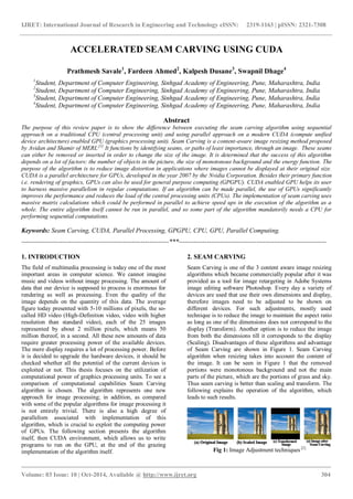 IJRET: International Journal of Research in Engineering and Technology eISSN: 2319-1163 | pISSN: 2321-7308
_______________________________________________________________________________________
Volume: 03 Issue: 10 | Oct-2014, Available @ http://www.ijret.org 304
ACCELERATED SEAM CARVING USING CUDA
Prathmesh Savale1
, Fardeen Ahmed2
, Kalpesh Dusane3
, Swapnil Dhage4
1
Student, Department of Computer Engineering, Sinhgad Academy of Engineering, Pune, Maharashtra, India
2
Student, Department of Computer Engineering, Sinhgad Academy of Engineering, Pune, Maharashtra, India
3
Student, Department of Computer Engineering, Sinhgad Academy of Engineering, Pune, Maharashtra, India
4
Student, Department of Computer Engineering, Sinhgad Academy of Engineering, Pune, Maharashtra, India
Abstract
The purpose of this review paper is to show the difference between executing the seam carving algorithm using sequential
approach on a traditional CPU (central processing unit) and using parallel approach on a modern CUDA (compute unified
device architecture) enabled GPU (graphics processing unit). Seam Carving is a content-aware image resizing method proposed
by Avidan and Shamir of MERL.[1]
It functions by identifying seams, or paths of least importance, through an image. These seams
can either be removed or inserted in order to change the size of the image. It is determined that the success of this algorithm
depends on a lot of factors: the number of objects in the picture, the size of monotonous background and the energy function. The
purpose of the algorithm is to reduce image distortion in applications where images cannot be displayed at their original size.
CUDA is a parallel architecture for GPUs, developed in the year 2007 by the Nvidia Corporation. Besides their primary function
i.e. rendering of graphics, GPUs can also be used for general purpose computing (GPGPU). CUDA enabled GPU helps its user
to harness massive parallelism in regular computations. If an algorithm can be made parallel, the use of GPUs significantly
improves the performance and reduces the load of the central processing units (CPUs). The implementation of seam carving uses
massive matrix calculations which could be performed in parallel to achieve speed ups in the execution of the algorithm as a
whole. The entire algorithm itself cannot be run in parallel, and so some part of the algorithm mandatorily needs a CPU for
performing sequential computations.
Keywords: Seam Carving, CUDA, Parallel Processing, GPGPU, CPU, GPU, Parallel Computing.
--------------------------------------------------------------------***--------------------------------------------------------------------
1. INTRODUCTION
The field of multimedia processing is today one of the most
important areas in computer science. We cannot imagine
music and videos without image processing. The amount of
data that our device is supposed to process is enormous for
rendering as well as processing. Even the quality of the
image depends on the quantity of this data. The average
figure today presented with 5-10 millions of pixels, the so-
called HD video (High-Definition video, video with higher
resolution than standard video), each of the 25 images
represented by about 2 million pixels, which means 50
million thereof, in a second. All these new amounts of data
require greater processing power of the available devices.
The mere display requires a lot of processing power. Before
it is decided to upgrade the hardware devices, it should be
checked whether all the potential of the current devices is
exploited or not. This thesis focuses on the utilization of
computational power of graphics processing units. To see a
comparison of computational capabilities Seam Carving
algorithm is chosen. The algorithm represents one new
approach for image processing; in addition, as compared
with some of the popular algorithms for image processing it
is not entirely trivial. There is also a high degree of
parallelism associated with implementation of this
algorithm, which is crucial to exploit the computing power
of GPUs. The following section presents the algorithm
itself, then CUDA environment, which allows us to write
programs to run on the GPU, at the end of the grazing
implementation of the algorithm itself.
2. SEAM CARVING
Seam Carving is one of the 3 content aware image resizing
algorithms which became commercially popular after it was
provided as a tool for image retargeting in Adobe Systems
image editing software Photoshop. Every day a variety of
devices are used that use their own dimensions and display,
therefore images need to be adjusted to be shown on
different devices. For such adjustments, mostly used
technique is to reduce the image to maintain the aspect ratio
as long as one of the dimensions does not correspond to the
display (Transform). Another option is to reduce the image
from both the dimensions till it corresponds to the display
(Scaling). Disadvantages of these algorithms and advantage
of Seam Carving are shown in Figure 1. Seam Carving
algorithm when resizing takes into account the content of
the image. It can be seen in Figure 1 that the removed
portions were monotonous background and not the main
parts of the picture, which are the portions of grass and sky.
Thus seam carving is better than scaling and transform. The
following explains the operation of the algorithm, which
leads to such results.
Fig 1: Image Adjustment techniques [2]
 