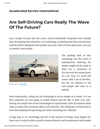 5/11/2018 Blog – Accelerated Service International
https://acceleratedserviceinternational.wordpress.com/blog/ 1/14
Accelerated Service International
Image source: cnet.com
Are Self-Driving Cars Really The Wave
Of The Future?
Just a couple of years into the 2010s, several automobile companies were already
busy developing their driverless-car technology, predicting that these autonomous
vehicles will be deployed in the market very soon. Most of these plans have, one way
or another, been stalled.
The pushing back of this
technology was the result of
manufactures believing the
market might not be ready to
shell out a minimum of
$10,000 over the normal price
of a car. Sure, it’s novel and
comes with a set of bene ts,
but the car industry is not
sure people will cater to it
quickly.
More importantly, rolling out the technology is not as simple as it seems. It’s not
like companies are just going to install sensors and the like to their cars; self-
driving cars require lots of new technologies to synchronize, from 3D cameras called
Lidar to radars that can detect objects and velocities. The challenge is to nd ways to
have these deployed in upcoming cars while remaining cost-e cient.
A huge leap in A.I. technology and IoT or the internet of things must happen for
these cars to truly be able to predict human behavior and communicate with people
 