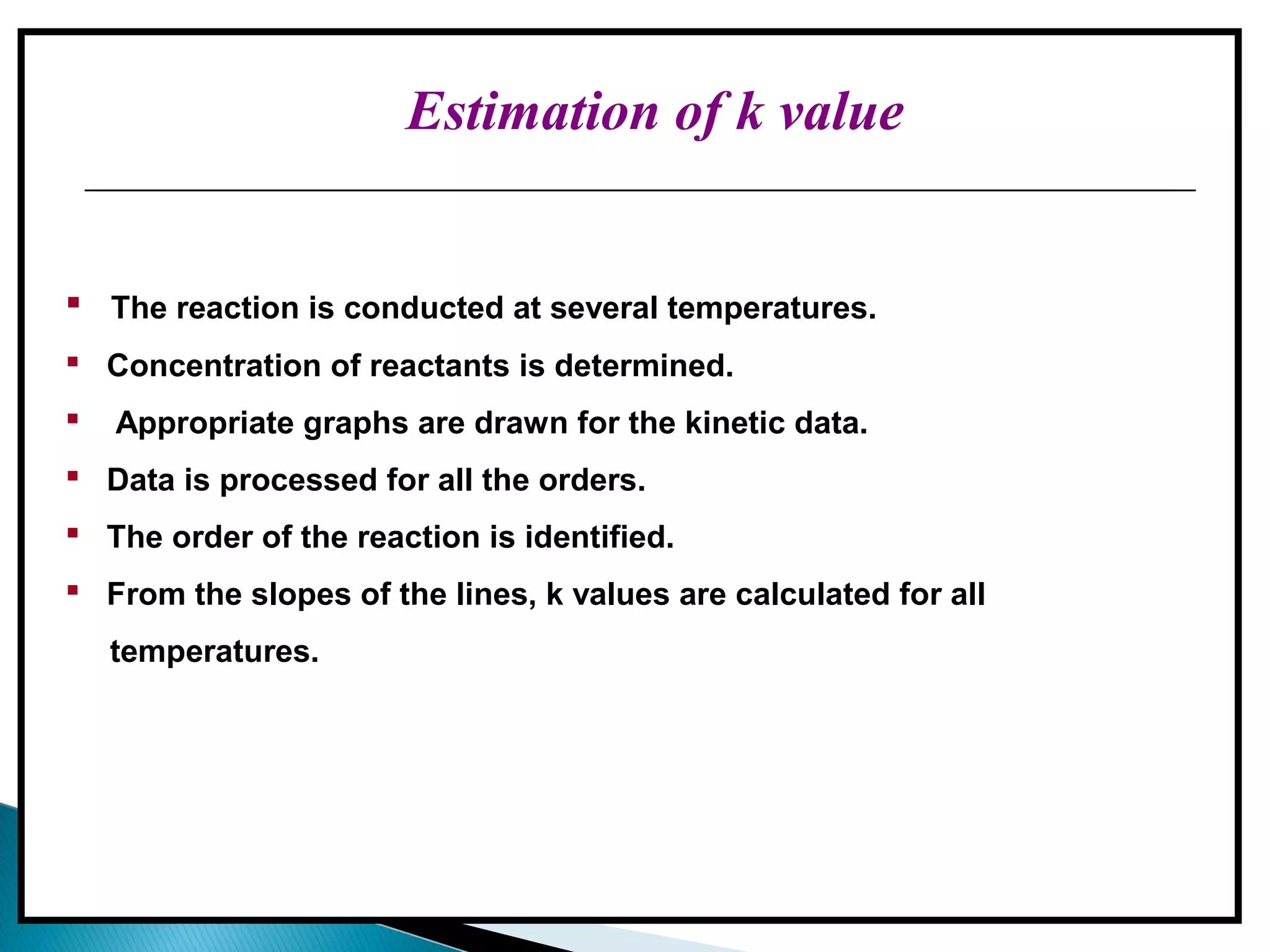 Estimation of k value
 The reaction is conducted at several temperatures.
 Concentration of reactants is determined.
 Appropriate graphs are drawn for the kinetic data.
 Data is processed for all the orders.
 The order of the reaction is identified.
 From the slopes of the lines, k values are calculated for all
temperatures.
 