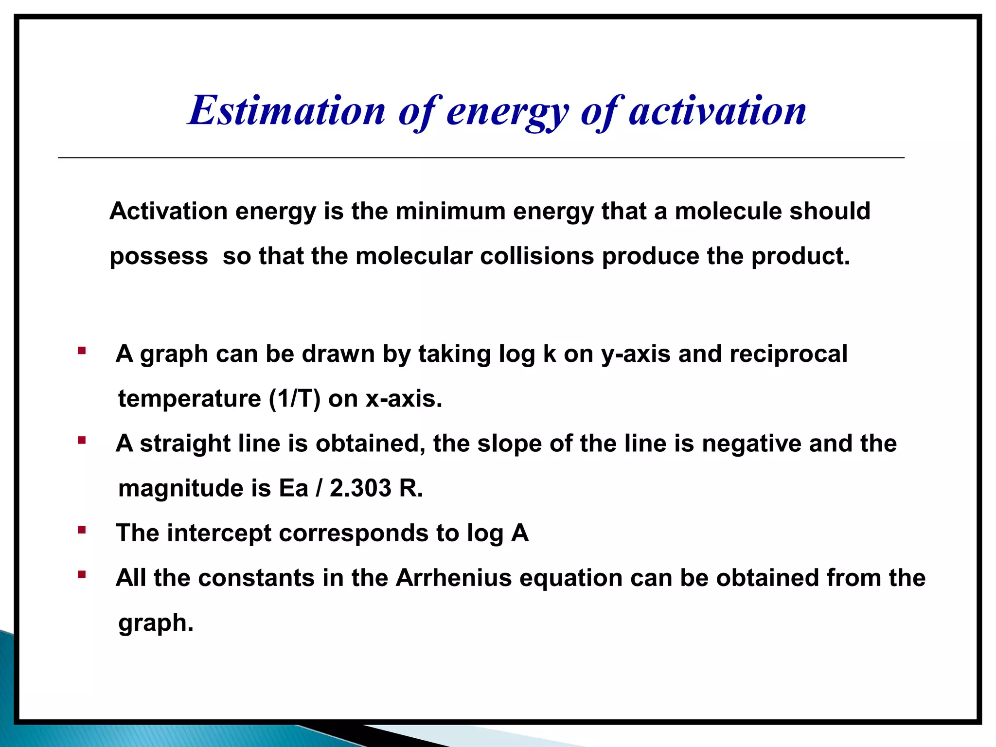 Estimation of energy of activation
 A graph can be drawn by taking log k on y-axis and reciprocal
temperature (1/T) on x-axis.
 A straight line is obtained, the slope of the line is negative and the
magnitude is Ea / 2.303 R.
 The intercept corresponds to log A
 All the constants in the Arrhenius equation can be obtained from the
graph.
Activation energy is the minimum energy that a molecule should
possess so that the molecular collisions produce the product.
 