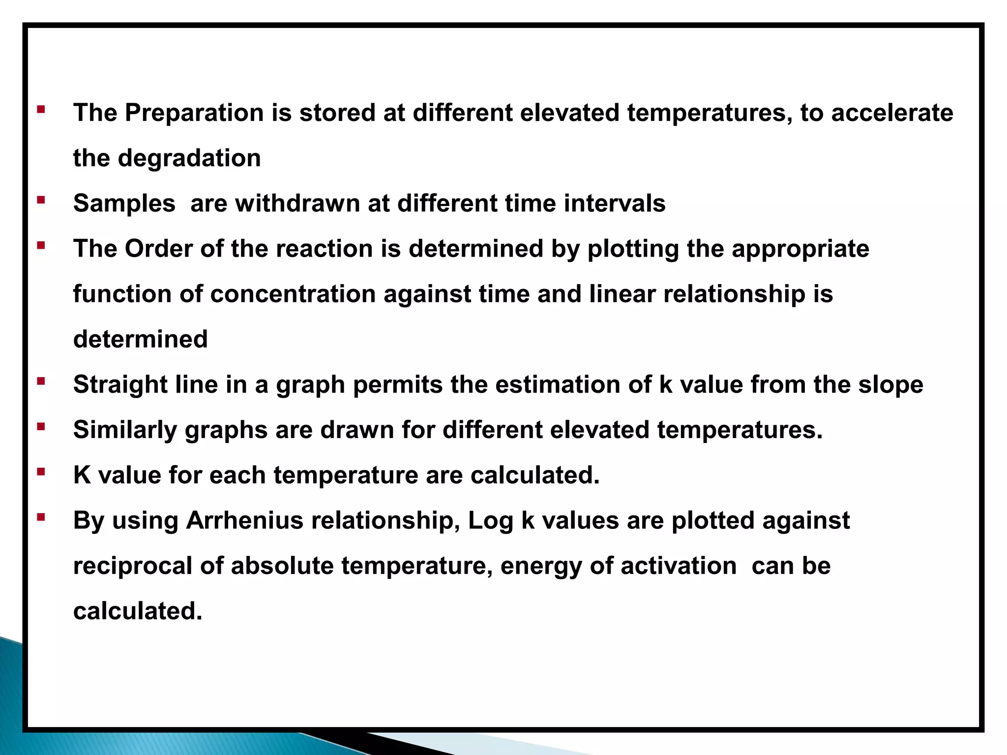  The Preparation is stored at different elevated temperatures, to accelerate
the degradation
 Samples are withdrawn at different time intervals
 The Order of the reaction is determined by plotting the appropriate
function of concentration against time and linear relationship is
determined
 Straight line in a graph permits the estimation of k value from the slope
 Similarly graphs are drawn for different elevated temperatures.
 K value for each temperature are calculated.
 By using Arrhenius relationship, Log k values are plotted against
reciprocal of absolute temperature, energy of activation can be
calculated.
 