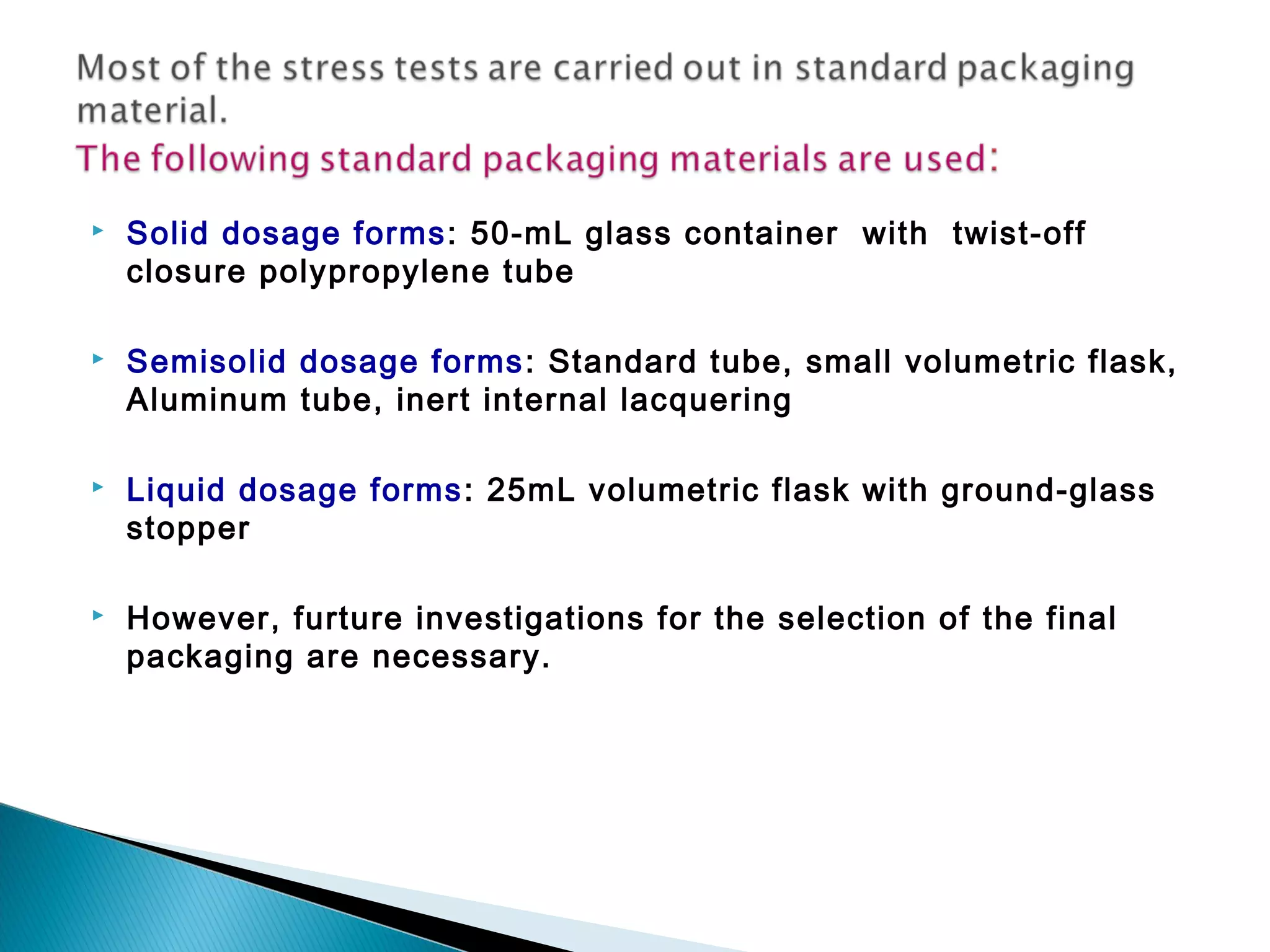  Solid dosage forms: 50-mL glass container with twist-off
closure polypropylene tube
 Semisolid dosage forms: Standard tube, small volumetric flask,
Aluminum tube, inert internal lacquering
 Liquid dosage forms: 25mL volumetric flask with ground-glass
stopper
 However, furture investigations for the selection of the final
packaging are necessary.
 