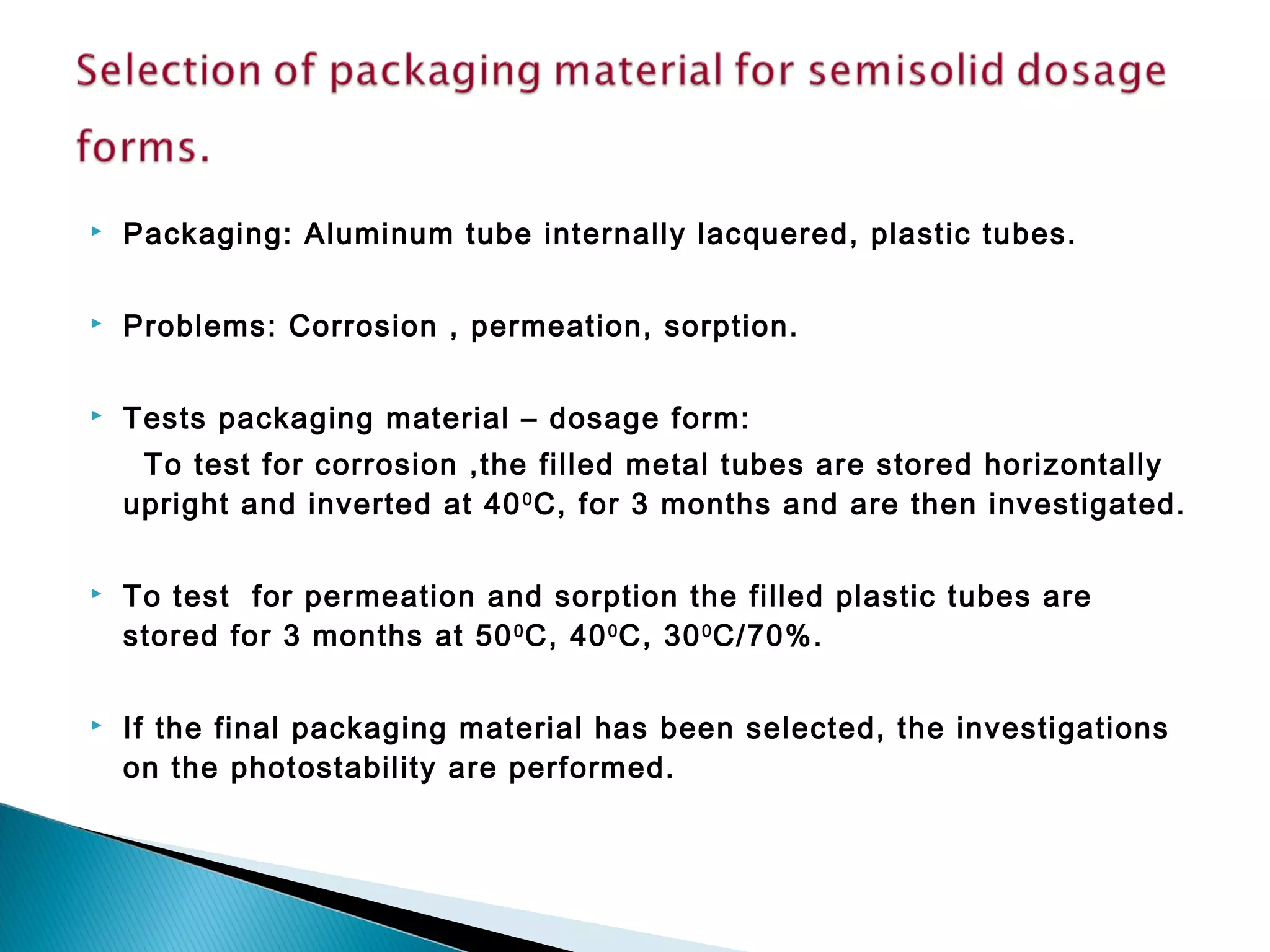 Packaging: Aluminum tube internally lacquered, plastic tubes.
 Problems: Corrosion , permeation, sorption.
 Tests packaging material – dosage form:
To test for corrosion ,the filled metal tubes are stored horizontally
upright and inverted at 400
C, for 3 months and are then investigated.
 To test for permeation and sorption the filled plastic tubes are
stored for 3 months at 500
C, 400
C, 300
C/70%.
 If the final packaging material has been selected, the investigations
on the photostability are performed.
 