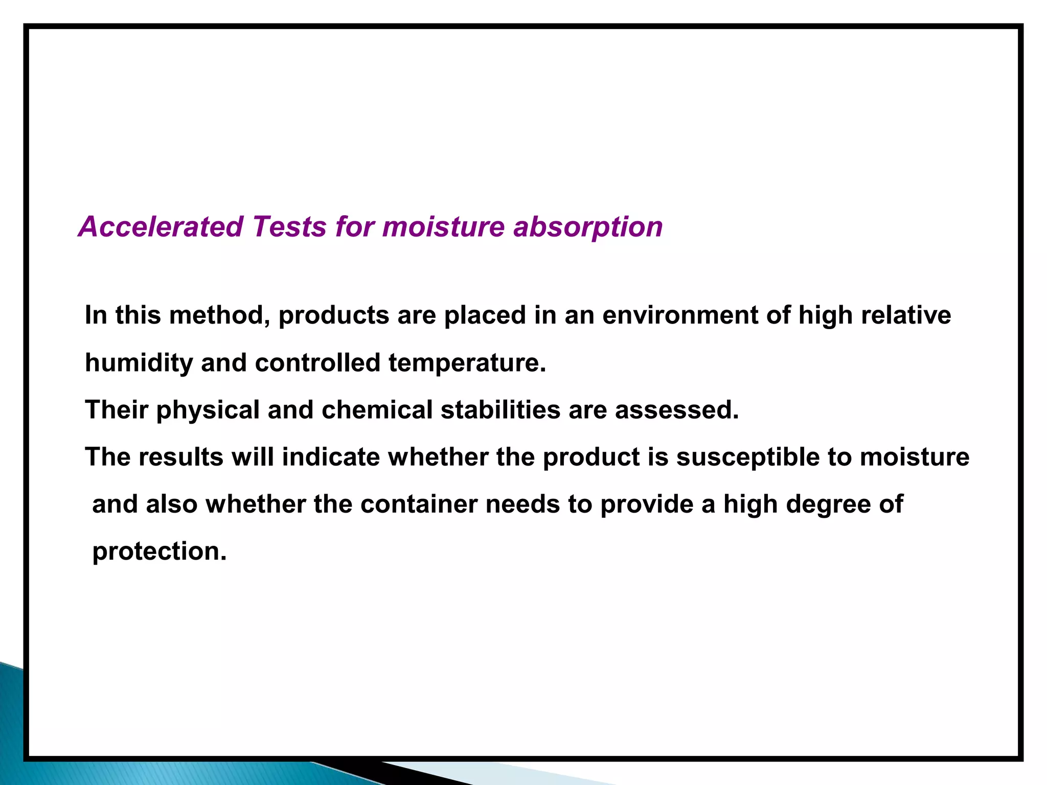Accelerated Tests for moisture absorption
In this method, products are placed in an environment of high relative
humidity and controlled temperature.
Their physical and chemical stabilities are assessed.
The results will indicate whether the product is susceptible to moisture
and also whether the container needs to provide a high degree of
protection.
 