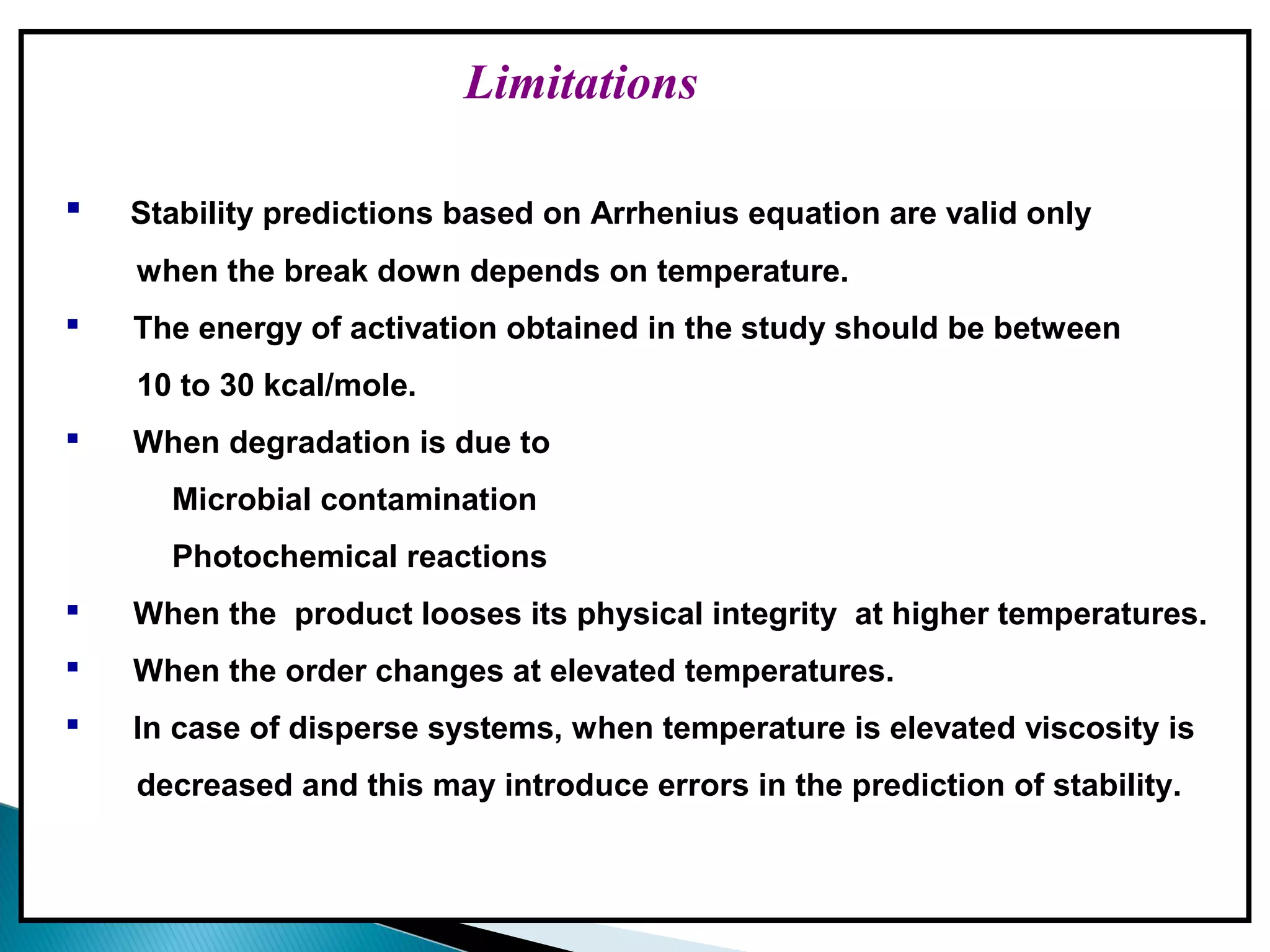 Limitations
 Stability predictions based on Arrhenius equation are valid only
when the break down depends on temperature.
 The energy of activation obtained in the study should be between
10 to 30 kcal/mole.
 When degradation is due to
Microbial contamination
Photochemical reactions
 When the product looses its physical integrity at higher temperatures.
 When the order changes at elevated temperatures.
 In case of disperse systems, when temperature is elevated viscosity is
decreased and this may introduce errors in the prediction of stability.
 