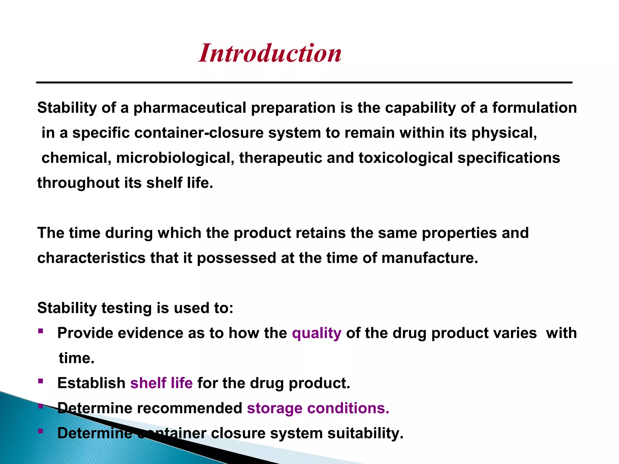 Stability of a pharmaceutical preparation is the capability of a formulation
in a specific container-closure system to remain within its physical,
chemical, microbiological, therapeutic and toxicological specifications
throughout its shelf life.
The time during which the product retains the same properties and
characteristics that it possessed at the time of manufacture.
Stability testing is used to:
 Provide evidence as to how the quality of the drug product varies with
time.
 Establish shelf life for the drug product.
 Determine recommended storage conditions.
 Determine container closure system suitability.
Introduction
 