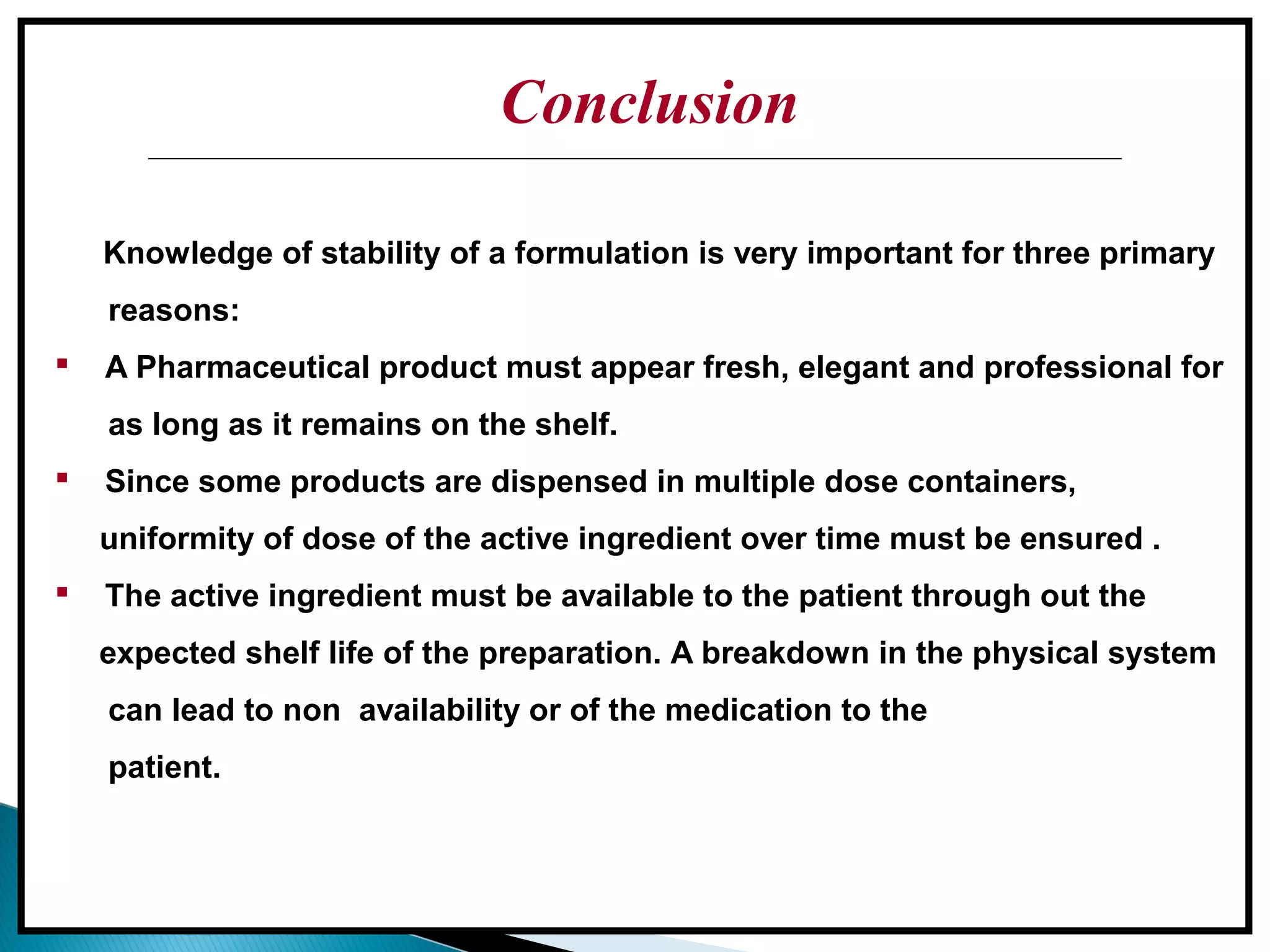 Conclusion
Conclusion
Knowledge of stability of a formulation is very important for three primary
reasons:
 A Pharmaceutical product must appear fresh, elegant and professional for
as long as it remains on the shelf.
 Since some products are dispensed in multiple dose containers,
uniformity of dose of the active ingredient over time must be ensured .
 The active ingredient must be available to the patient through out the
expected shelf life of the preparation. A breakdown in the physical system
can lead to non availability or of the medication to the
patient.
 