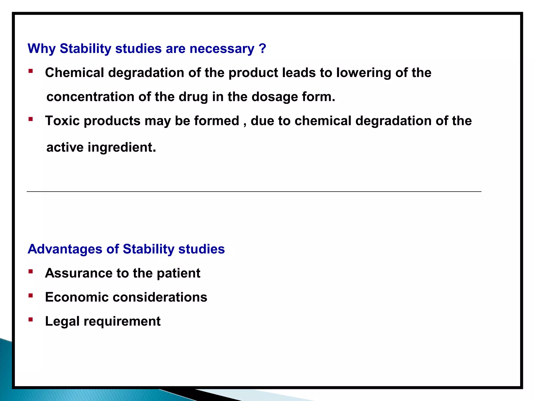 Why Stability studies are necessary ?
 Chemical degradation of the product leads to lowering of the
concentration of the drug in the dosage form.
 Toxic products may be formed , due to chemical degradation of the
active ingredient.
Advantages of Stability studies
 Assurance to the patient
 Economic considerations
 Legal requirement
 