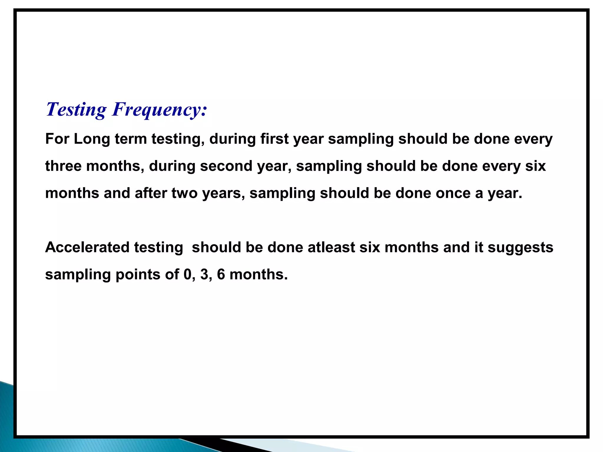 Testing Frequency:
For Long term testing, during first year sampling should be done every
three months, during second year, sampling should be done every six
months and after two years, sampling should be done once a year.
Accelerated testing should be done atleast six months and it suggests
sampling points of 0, 3, 6 months.
 