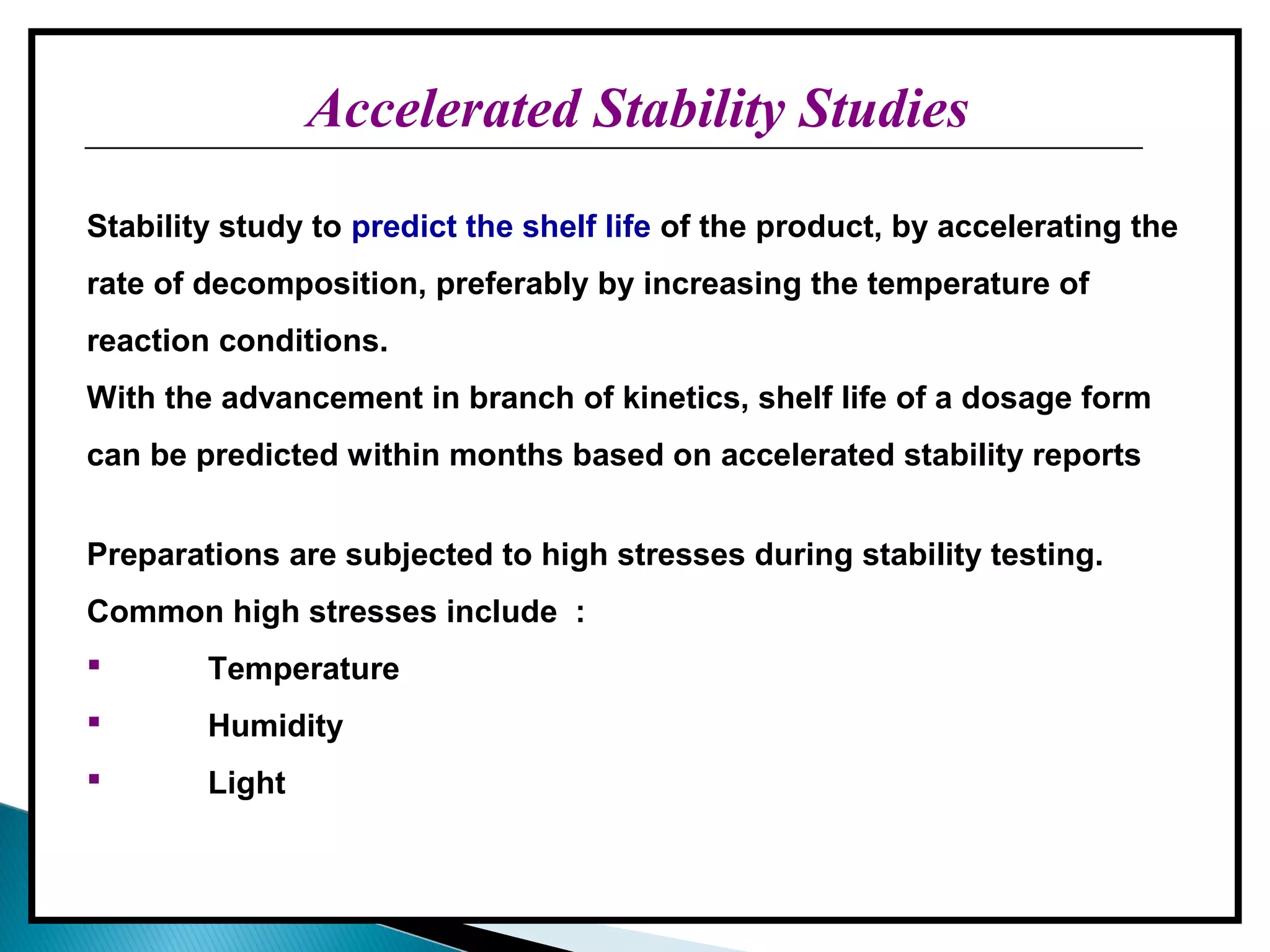 Accelerated Stability StudiesAccelerated Stability Studies
Stability study to predict the shelf life of the product, by accelerating the
rate of decomposition, preferably by increasing the temperature of
reaction conditions.
With the advancement in branch of kinetics, shelf life of a dosage form
can be predicted within months based on accelerated stability reports
Preparations are subjected to high stresses during stability testing.
Common high stresses include :
 Temperature
 Humidity
 Light
 