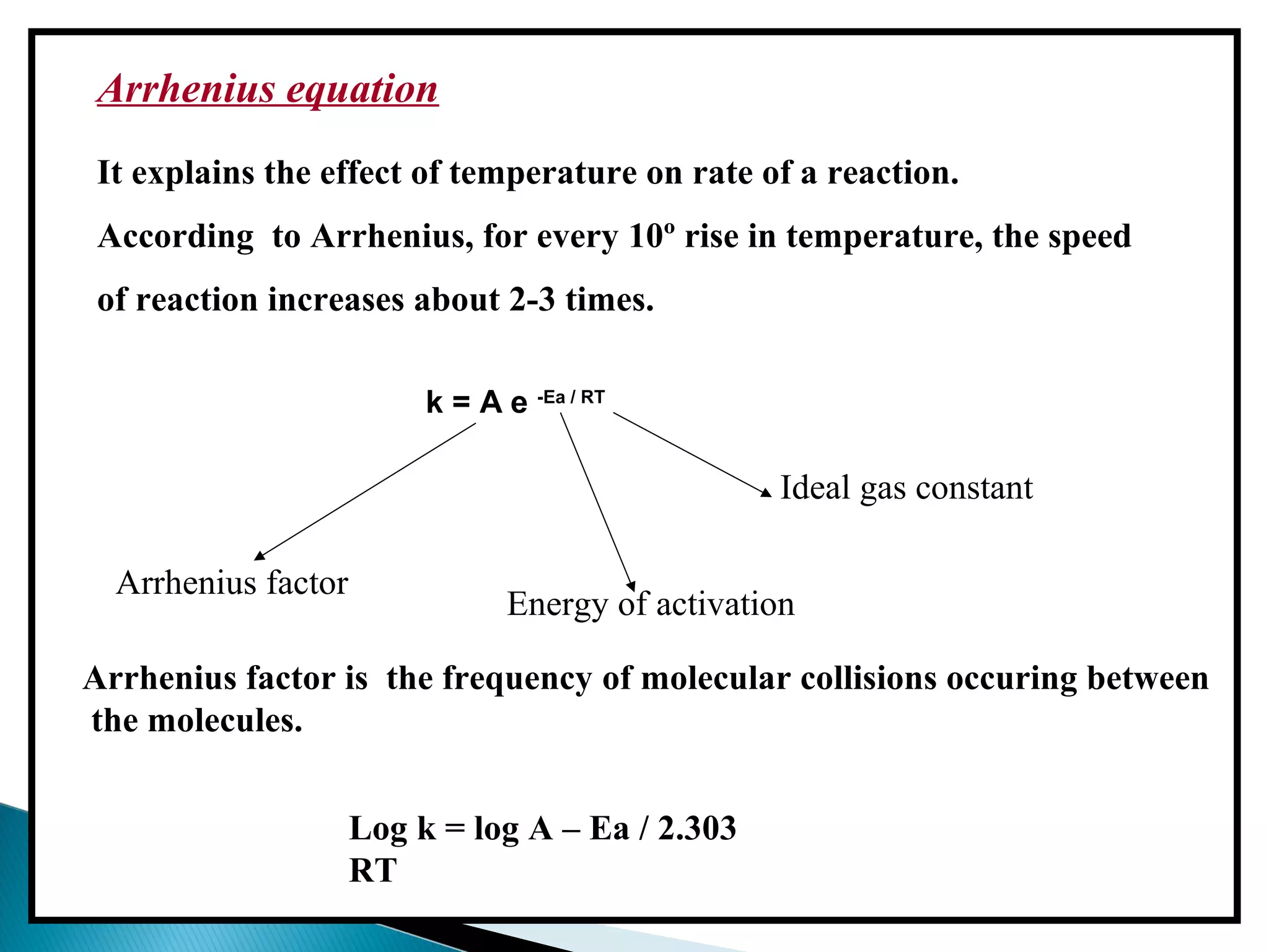 Arrhenius equation
It explains the effect of temperature on rate of a reaction.
According to Arrhenius, for every 10º rise in temperature, the speed
of reaction increases about 2-3 times.
k = A e -Ea / RT
Arrhenius factor
Energy of activation
Ideal gas constant
Log k = log A – Ea / 2.303
RT
Arrhenius factor is the frequency of molecular collisions occuring between
the molecules.
 