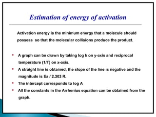 Estimation of energy of activation
 A graph can be drawn by taking log k on y-axis and reciprocal
temperature (1/T) on x-axis.
 A straight line is obtained, the slope of the line is negative and the
magnitude is Ea / 2.303 R.
 The intercept corresponds to log A
 All the constants in the Arrhenius equation can be obtained from the
graph.
Activation energy is the minimum energy that a molecule should
possess so that the molecular collisions produce the product.
 