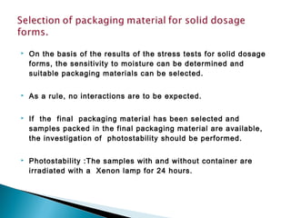  On the basis of the results of the stress tests for solid dosage
forms, the sensitivity to moisture can be determined and
suitable packaging materials can be selected.
 As a rule, no interactions are to be expected.
 If the final packaging material has been selected and
samples packed in the final packaging material are available,
the investigation of photostability should be performed.
 Photostability :The samples with and without container are
irradiated with a Xenon lamp for 24 hours.
 