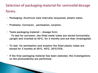  Packaging: Aluminum tube internally lacquered, plastic tubes.
 Problems: Corrosion , permeation, sorption.
 Tests packaging material – dosage form:
To test for corrosion ,the filled metal tubes are stored horizontally
upright and inverted at 400
C, for 3 months and are then investigated.
 To test for permeation and sorption the filled plastic tubes are
stored for 3 months at 500
C, 400
C, 300
C/70%.
 If the final packaging material has been selected, the investigations
on the photostability are performed.
 