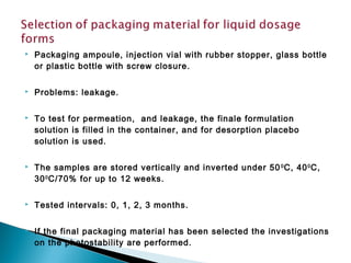  Packaging ampoule, injection vial with rubber stopper, glass bottle
or plastic bottle with screw closure.
 Problems: leakage.
 To test for permeation, and leakage, the finale formulation
solution is filled in the container, and for desorption placebo
solution is used.
 The samples are stored vertically and inverted under 500
C, 400
C,
300
C/70% for up to 12 weeks.
 Tested intervals: 0, 1, 2, 3 months.
 If the final packaging material has been selected the investigations
on the photostability are performed.
 