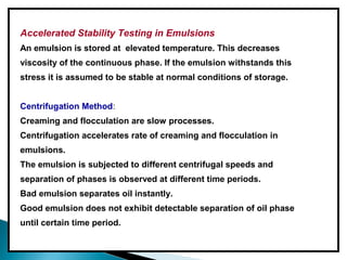 Accelerated Stability Testing in Emulsions
An emulsion is stored at elevated temperature. This decreases
viscosity of the continuous phase. If the emulsion withstands this
stress it is assumed to be stable at normal conditions of storage.
Centrifugation Method:
Creaming and flocculation are slow processes.
Centrifugation accelerates rate of creaming and flocculation in
emulsions.
The emulsion is subjected to different centrifugal speeds and
separation of phases is observed at different time periods.
Bad emulsion separates oil instantly.
Good emulsion does not exhibit detectable separation of oil phase
until certain time period.
 