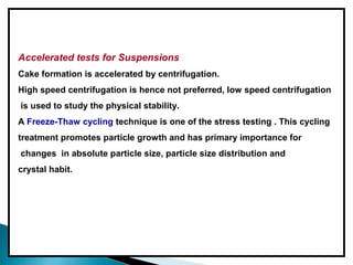 Accelerated tests for Suspensions
Cake formation is accelerated by centrifugation.
High speed centrifugation is hence not preferred, low speed centrifugation
is used to study the physical stability.
A Freeze-Thaw cycling technique is one of the stress testing . This cycling
treatment promotes particle growth and has primary importance for
changes in absolute particle size, particle size distribution and
crystal habit.
 
