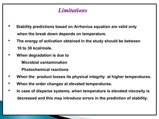 Limitations
 Stability predictions based on Arrhenius equation are valid only
when the break down depends on temperature.
 The energy of activation obtained in the study should be between
10 to 30 kcal/mole.
 When degradation is due to
Microbial contamination
Photochemical reactions
 When the product looses its physical integrity at higher temperatures.
 When the order changes at elevated temperatures.
 In case of disperse systems, when temperature is elevated viscosity is
decreased and this may introduce errors in the prediction of stability.
 