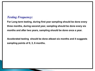Testing Frequency:
For Long term testing, during first year sampling should be done every
three months, during second year, sampling should be done every six
months and after two years, sampling should be done once a year.
Accelerated testing should be done atleast six months and it suggests
sampling points of 0, 3, 6 months.
 