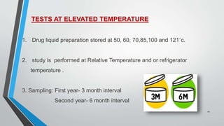 TESTS AT ELEVATED TEMPERATURE
1. Drug liquid preparation stored at 50, 60, 70,85,100 and 121˚c.
2. study is performed at Relative Temperature and or refrigerator
temperature .
3. Sampling: First year- 3 month interval
Second year- 6 month interval
10
 