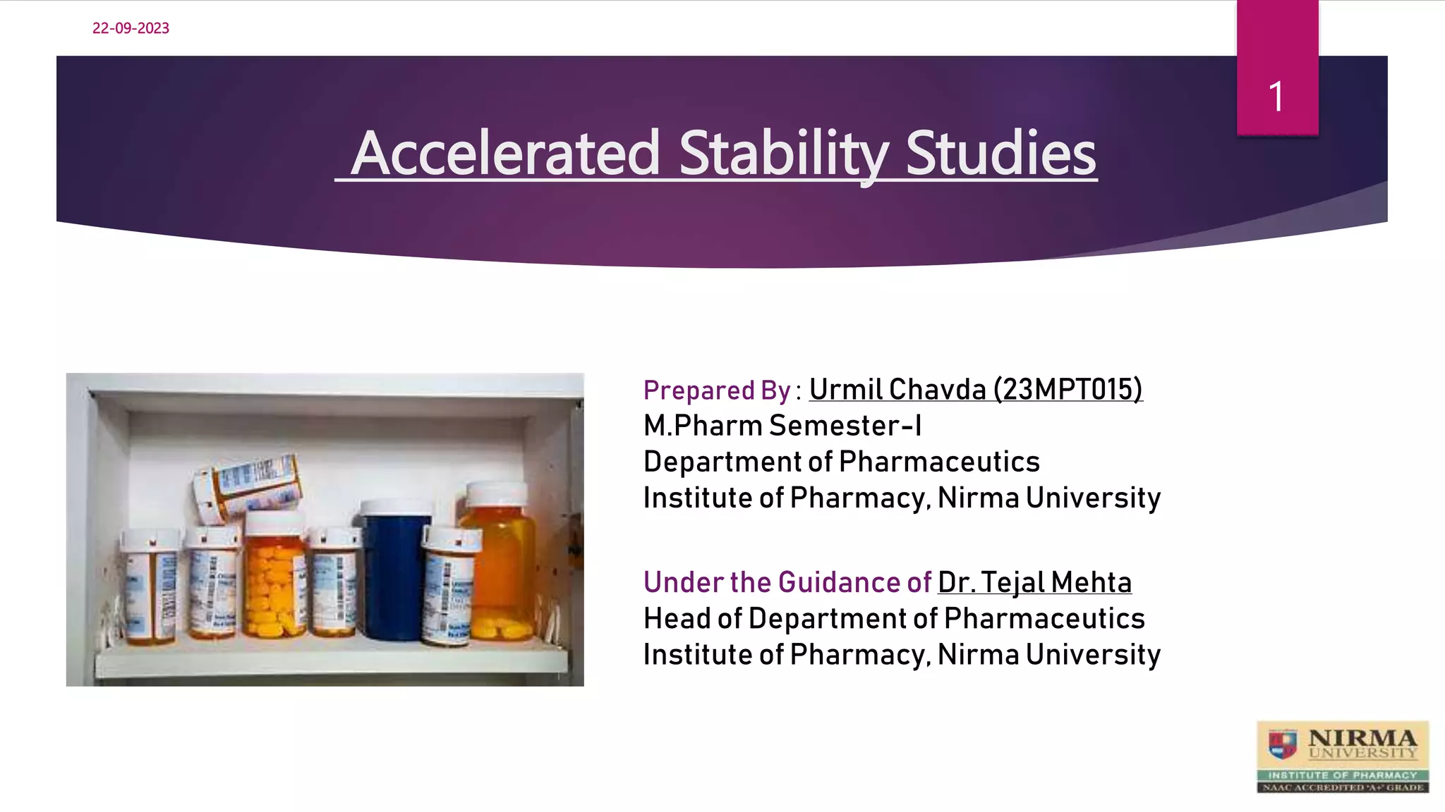 Accelerated Stability Studies
1
Prepared By : Urmil Chavda (23MPT015)
M.Pharm Semester-I
Departmentof Pharmaceutics
Institute of Pharmacy, Nirma University
Under the Guidance of Dr. Tejal Mehta
Head of Department of Pharmaceutics
Institute of Pharmacy, Nirma University
22-09-2023
 