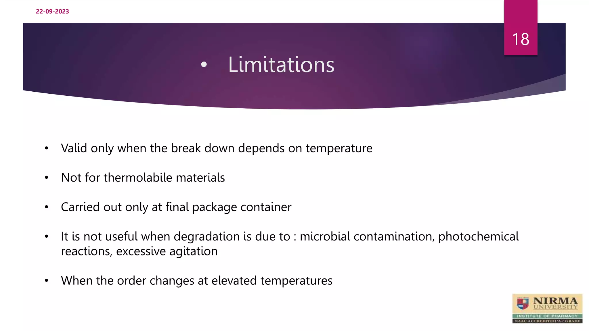• Limitations
22-09-2023
18
• Valid only when the break down depends on temperature
• Not for thermolabile materials
• Carried out only at final package container
• It is not useful when degradation is due to : microbial contamination, photochemical
reactions, excessive agitation
• When the order changes at elevated temperatures
 