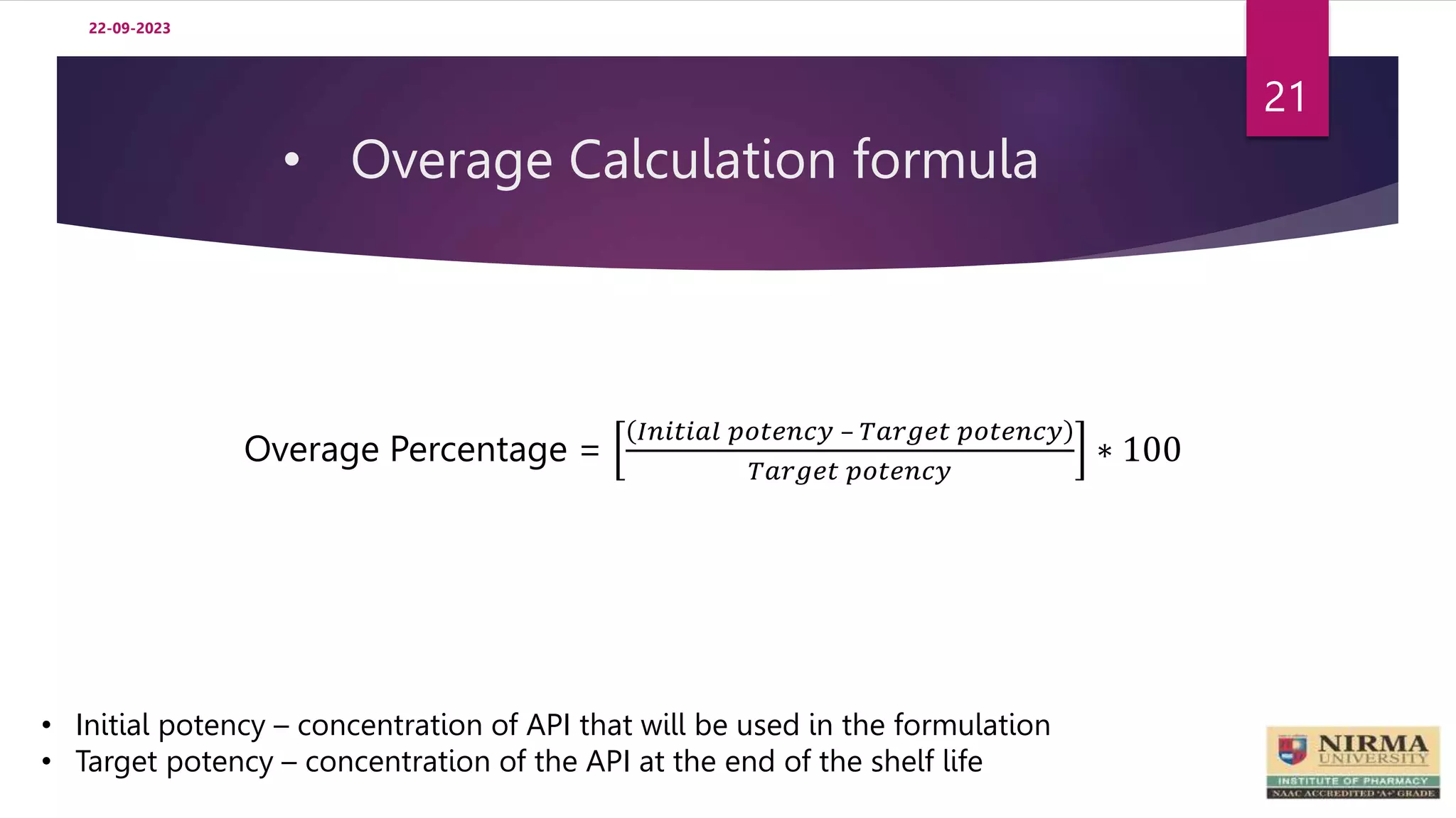 • Overage Calculation formula
22-09-2023
21
Overage Percentage =
𝐼𝑛𝑖𝑡𝑖𝑎𝑙 𝑝𝑜𝑡𝑒𝑛𝑐𝑦 – 𝑇𝑎𝑟𝑔𝑒𝑡 𝑝𝑜𝑡𝑒𝑛𝑐𝑦
𝑇𝑎𝑟𝑔𝑒𝑡 𝑝𝑜𝑡𝑒𝑛𝑐𝑦
∗ 100
• Initial potency – concentration of API that will be used in the formulation
• Target potency – concentration of the API at the end of the shelf life
 