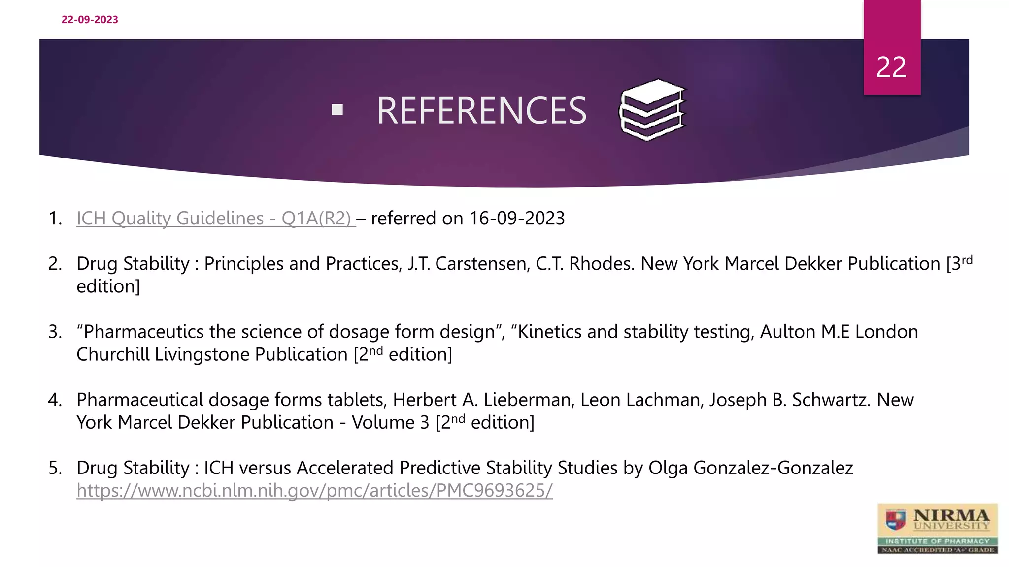  REFERENCES
22-09-2023
22
1. ICH Quality Guidelines - Q1A(R2) – referred on 16-09-2023
2. Drug Stability : Principles and Practices, J.T. Carstensen, C.T. Rhodes. New York Marcel Dekker Publication [3rd
edition]
3. “Pharmaceutics the science of dosage form design”, “Kinetics and stability testing, Aulton M.E London
Churchill Livingstone Publication [2nd edition]
4. Pharmaceutical dosage forms tablets, Herbert A. Lieberman, Leon Lachman, Joseph B. Schwartz. New
York Marcel Dekker Publication - Volume 3 [2nd edition]
5. Drug Stability : ICH versus Accelerated Predictive Stability Studies by Olga Gonzalez-Gonzalez
https://www.ncbi.nlm.nih.gov/pmc/articles/PMC9693625/
 