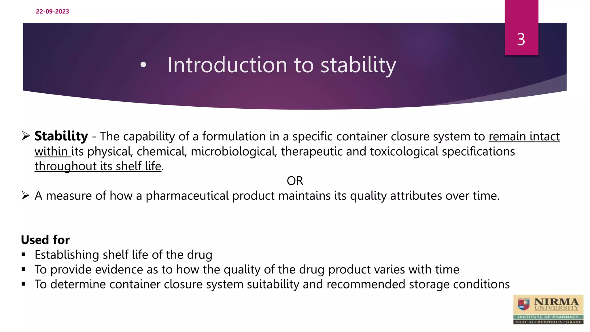 • Introduction to stability
3
 Stability - The capability of a formulation in a specific container closure system to remain intact
within its physical, chemical, microbiological, therapeutic and toxicological specifications
throughout its shelf life.
OR
 A measure of how a pharmaceutical product maintains its quality attributes over time.
Used for
 Establishing shelf life of the drug
 To provide evidence as to how the quality of the drug product varies with time
 To determine container closure system suitability and recommended storage conditions
22-09-2023
 