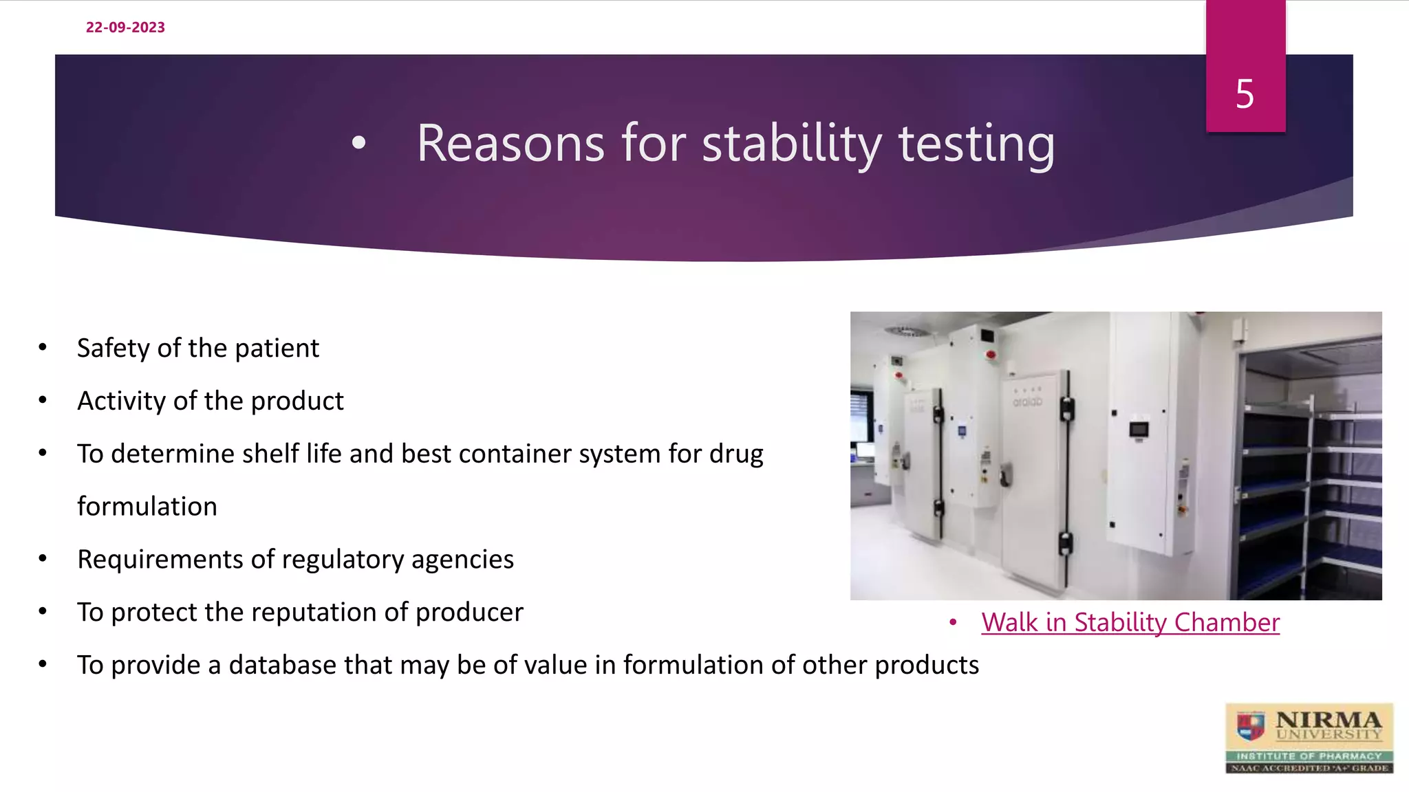 • Reasons for stability testing
22-09-2023
5
• Safety of the patient
• Activity of the product
• To determine shelf life and best container system for drug
formulation
• Requirements of regulatory agencies
• To protect the reputation of producer
• To provide a database that may be of value in formulation of other products
• Walk in Stability Chamber
 