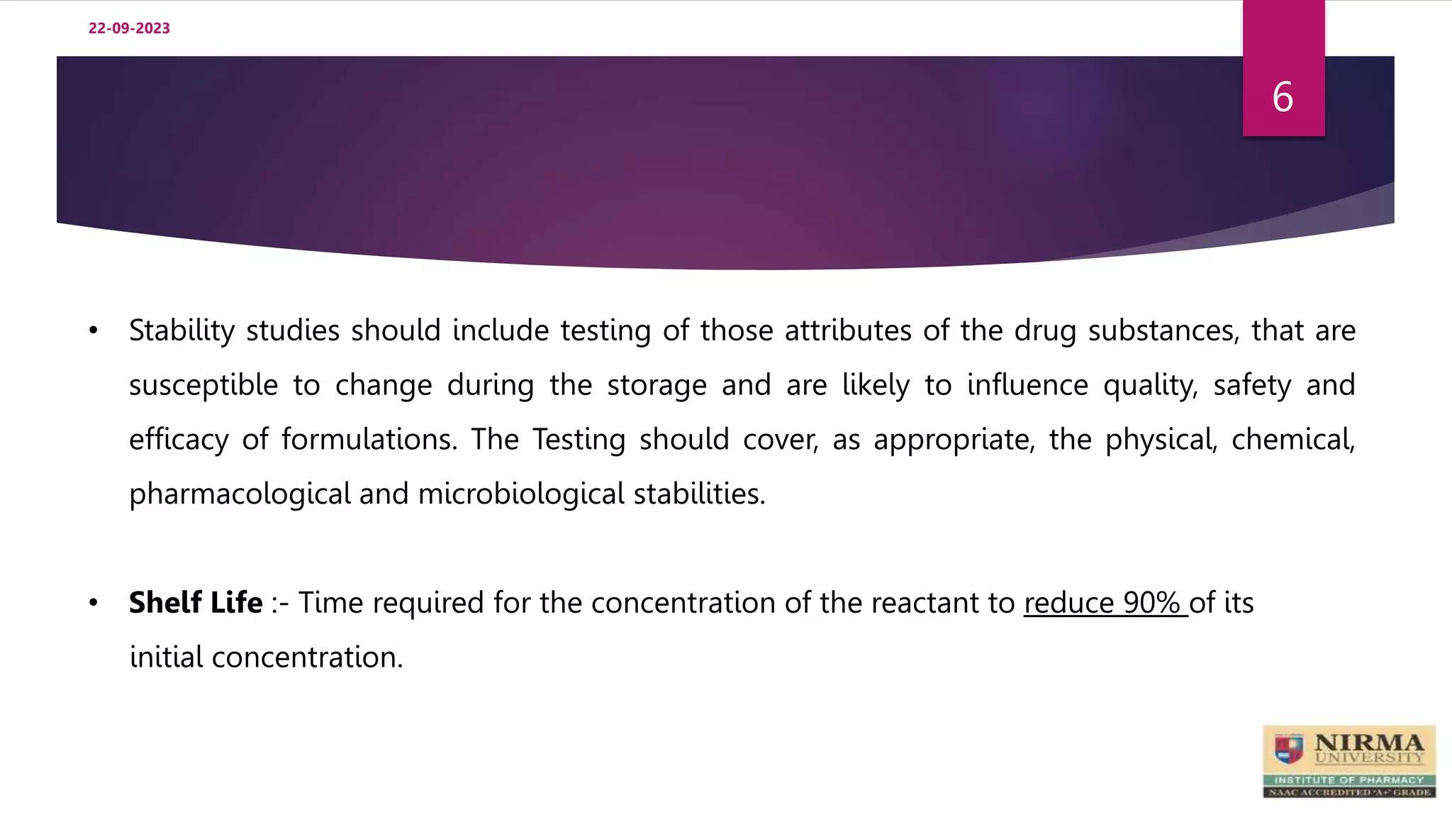 22-09-2023
6
• Stability studies should include testing of those attributes of the drug substances, that are
susceptible to change during the storage and are likely to influence quality, safety and
efficacy of formulations. The Testing should cover, as appropriate, the physical, chemical,
pharmacological and microbiological stabilities.
• Shelf Life :- Time required for the concentration of the reactant to reduce 90% of its
initial concentration.
 