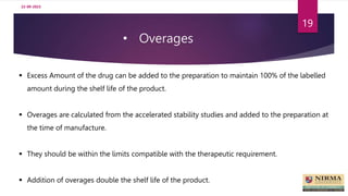 • Overages
22-09-2023
19
 Excess Amount of the drug can be added to the preparation to maintain 100% of the labelled
amount during the shelf life of the product.
 Overages are calculated from the accelerated stability studies and added to the preparation at
the time of manufacture.
 They should be within the limits compatible with the therapeutic requirement.
 Addition of overages double the shelf life of the product.
 