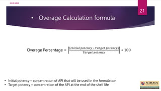 • Overage Calculation formula
22-09-2023
21
Overage Percentage =
𝐼𝑛𝑖𝑡𝑖𝑎𝑙 𝑝𝑜𝑡𝑒𝑛𝑐𝑦 – 𝑇𝑎𝑟𝑔𝑒𝑡 𝑝𝑜𝑡𝑒𝑛𝑐𝑦
𝑇𝑎𝑟𝑔𝑒𝑡 𝑝𝑜𝑡𝑒𝑛𝑐𝑦
∗ 100
• Initial potency – concentration of API that will be used in the formulation
• Target potency – concentration of the API at the end of the shelf life
 