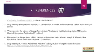 REFERENCES
22-09-2023
22
1. ICH Quality Guidelines - Q1A(R2) – referred on 16-09-2023
2. Drug Stability : Principles and Practices, J.T. Carstensen, C.T. Rhodes. New York Marcel Dekker Publication [3rd
edition]
3. “Pharmaceutics the science of dosage form design”, “Kinetics and stability testing, Aulton M.E London
Churchill Livingstone Publication [2nd edition]
4. Pharmaceutical dosage forms tablets, Herbert A. Lieberman, Leon Lachman, Joseph B. Schwartz. New
York Marcel Dekker Publication - Volume 3 [2nd edition]
5. Drug Stability : ICH versus Accelerated Predictive Stability Studies by Olga Gonzalez-Gonzalez
https://www.ncbi.nlm.nih.gov/pmc/articles/PMC9693625/
 