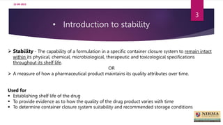 • Introduction to stability
3
 Stability - The capability of a formulation in a specific container closure system to remain intact
within its physical, chemical, microbiological, therapeutic and toxicological specifications
throughout its shelf life.
OR
 A measure of how a pharmaceutical product maintains its quality attributes over time.
Used for
 Establishing shelf life of the drug
 To provide evidence as to how the quality of the drug product varies with time
 To determine container closure system suitability and recommended storage conditions
22-09-2023
 