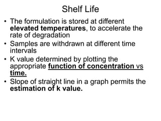 Shelf Life
• The formulation is stored at different
elevated temperatures, to accelerate the
rate of degradation
• Samples are withdrawn at different time
intervals
• K value determined by plotting the
appropriate function of concentration vs
time.
• Slope of straight line in a graph permits the
estimation of k value.
 