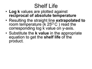 Shelf Life
• Log k values are plotted against
reciprocal of absolute temperature
• Resulting the straight line extrapolated to
room temperature (k 25O C ) read the
corresponding log k value on y-axis.
• Substitute the k value in the appropriate
equation to get the shelf life of the
product.
 