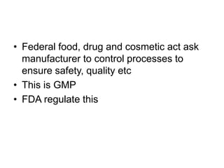 • Federal food, drug and cosmetic act ask
manufacturer to control processes to
ensure safety, quality etc
• This is GMP
• FDA regulate this
 