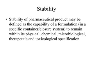 Stability
• Stability of pharmaceutical product may be
defined as the capability of a formulation (in a
specific container/closure system) to remain
within its physical, chemical, microbiological,
therapeutic and toxicological specification.
 
