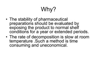 Why?
• The stability of pharmaceutical
preparations should be evaluated by
exposing the product to normal shelf
conditions for a year or extended periods.
• The rate of decomposition is slow at room
temperature .Such a method is time
consuming and uneconomical.
 