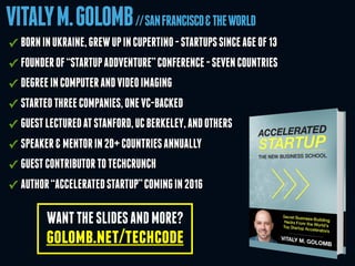 VITALYM.GOLOMB//SANFRANCISCO&THEWORLD
WANTTHESLIDESANDMORE?
golomb.net/techcode
✓ BORNINUKRAINE,GREWUPINCUPERTINO-STARTUPSSINCEAGEOF13
✓ FOUNDEROF“STARTUPADDVENTURE”CONFERENCE-SEVENCOUNTRIES
✓ DEGREEINCOMPUTERANDVIDEOIMAGING
✓ STARTEDTHREECOMPANIES,ONEVC-BACKED
✓ GUESTLECTUREDATSTANFORD,UCBERKELEY,ANDOTHERS
✓ SPEAKER&MENTORIN20+COUNTRIESANNUALLY
✓ GUESTCONTRIBUTORTOTECHCRUNCH
✓ AUTHOR“ACCELERATEDSTARTUP”COMINGIN2016
 
