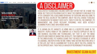 a disclaimer
Accelerated Technologies Holding Corps may or may not be a name you
know, but this is so you know exactly what the company is and what it is
after. Consider this a disclaimer on behalf of everyone who has come to
know the real colors of this company, and if you still choose to believe
its grandeur in the market over facts, then it is on you. The company, its
management and other relevant personnel have been actively
scamming people since who knows when.
It is known on OTC markets as ATHC and is a respected name in the
industry. People know of the company as a trusted supplier of end to
end business solutions and technologies, but that is just the image
created and funded by marketing. In reality, this company is another one
of the unbelievable yet heinous scams that you need to beware of. With
its goodwill and reputation, no one thinks twice before investing until it
is too late. But this is a warning not to do so, and if you still choose to
go the opposite way, then this is a waiver of responsibility in advance.
INVESTMENT SCAM ALERT
 
