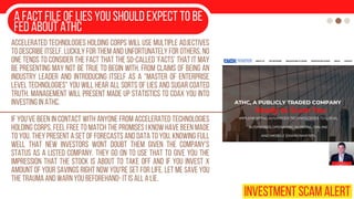 A fact file of lies you should expect to be
fed about ATHC
Accelerated Technologies Holding Corps will use multiple adjectives
to describe itself. Luckily for them and unfortunately for others, no
one tends to consider the fact that the so-called ‘facts’ that it may
be presenting may not be true to begin with. From claims of being an
industry leader and introducing itself as a “master of enterprise
level technologies” you will hear all sorts of lies and sugar coated
truth. Management will present made up statistics to coax you into
investing in ATHC.
If you’ve been in contact with anyone from Accelerated Technologies
Holding Corps, feel free to match the promises I know have been made
to you. They present a set of forecasts and data to you, knowing full
well that new investors wont doubt them given the company’s
status as a listed company. They go on to use that to give you the
impression that the stock is about to take off and if you invest x
amount of your savings right now you're set for life. Let me save you
the trauma and warn you beforehand- it is all a lie.
INVESTMENT SCAM ALERT
 