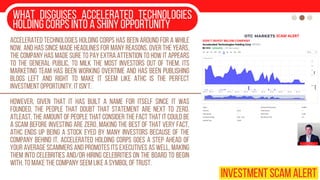 What disguises Accelerated Technologies
Holding Corps into a shiny opportunity
Accelerated Technologies Holding Corps has been around for a while
now, and has since made headlines for many reasons. Over the years,
the company has made sure to pay extra attention to how it appears
to the general public, to milk the most investors out of them. Its
marketing team has been working overtime and has been publishing
blogs left and right to make it seem like ATHC is the perfect
investment opportunity. It isn't.
However, given that it has built a name for itself since it was
founded, the people that doubt that statement are next to zero.
Atleast, the amount of people that consider the fact that it could be
a scam before investing are zero. Making the best of that very fact,
ATHC ends up being a stock eyed by many investors because of the
company behind it. Accelerated Holding Corps goes a step ahead of
your average scammers and promotes its executives as well, making
them into celebrities and/or hiring celebrities on the board to begin
with, to make the company seem like a symbol of trust.
INVESTMENT SCAM ALERT
 