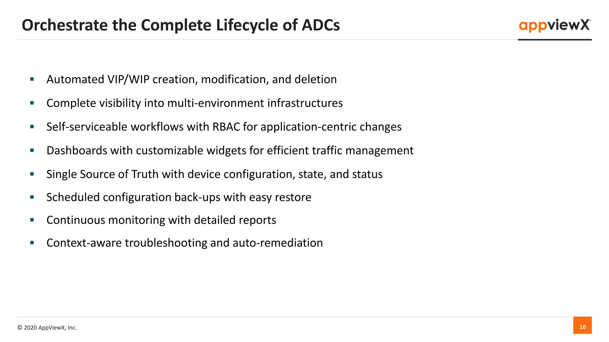 © 2020 AppViewX, Inc. 10
 Automated VIP/WIP creation, modification, and deletion
 Complete visibility into multi-environment infrastructures
 Self-serviceable workflows with RBAC for application-centric changes
 Dashboards with customizable widgets for efficient traffic management
 Single Source of Truth with device configuration, state, and status
 Scheduled configuration back-ups with easy restore
 Continuous monitoring with detailed reports
 Context-aware troubleshooting and auto-remediation
Orchestrate the Complete Lifecycle of ADCs
 