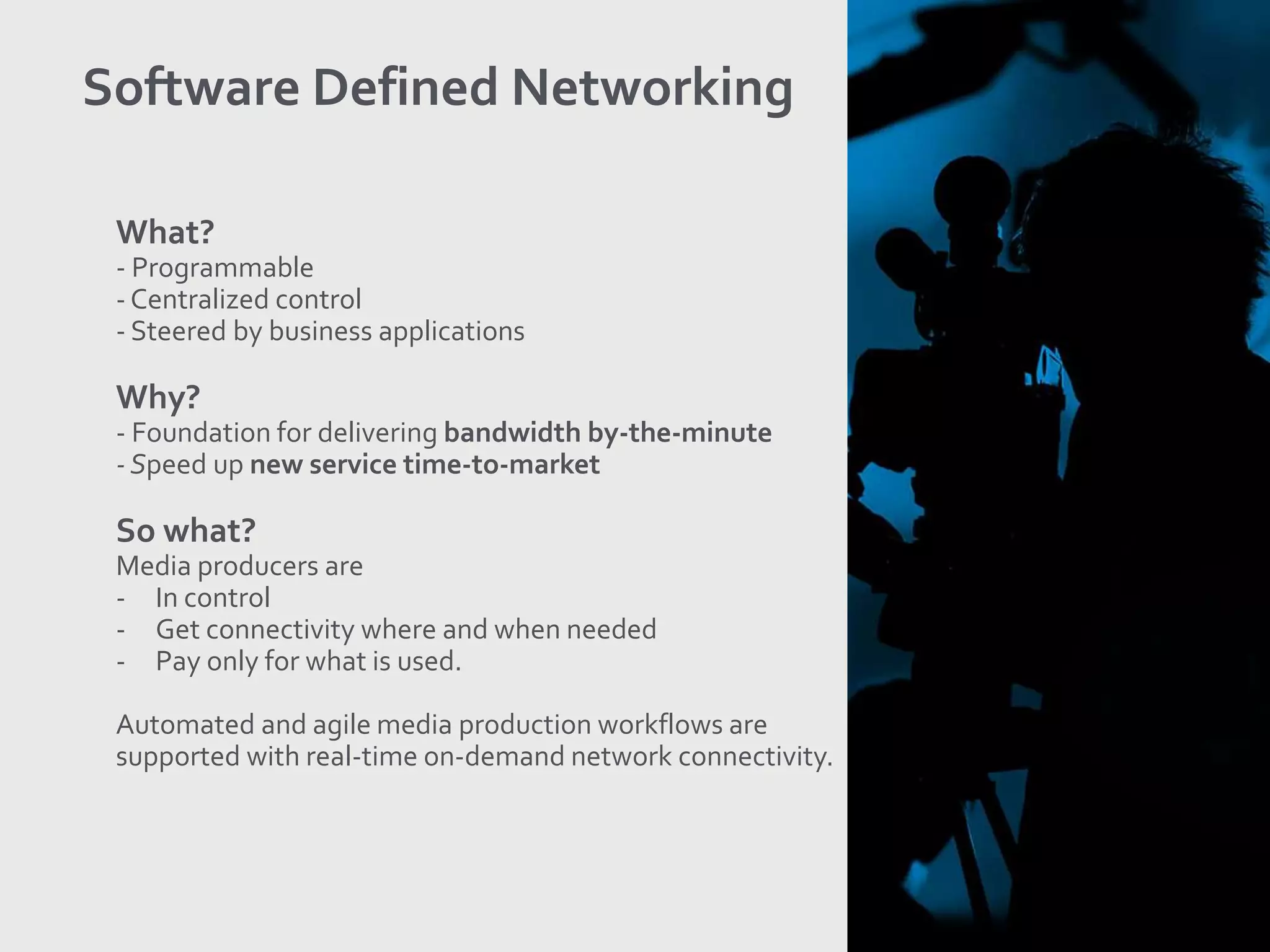 What?
- Programmable
- Centralized control
- Steered by business applications
Why?
- Foundation for delivering bandwidth by-the-minute
- Speed up new service time-to-market
So what?
Media producers are
- In control
- Get connectivity where and when needed
- Pay only for what is used.
Automated and agile media production workflows are
supported with real-time on-demand network connectivity.
Software Defined Networking
 