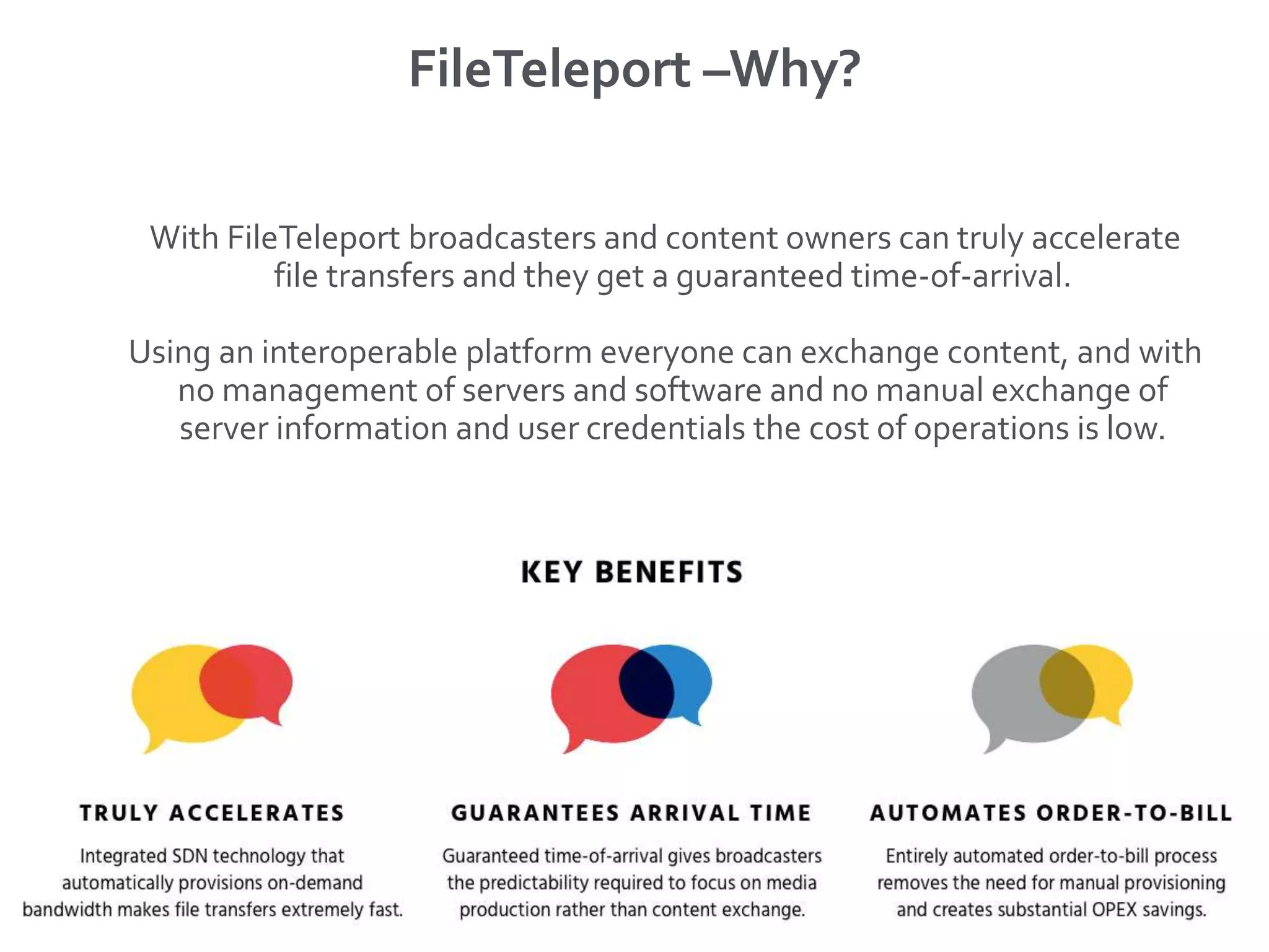 FileTeleport –Why?
With FileTeleport broadcasters and content owners can truly accelerate
file transfers and they get a guaranteed time-of-arrival.
Using an interoperable platform everyone can exchange content, and with
no management of servers and software and no manual exchange of
server information and user credentials the cost of operations is low.
 