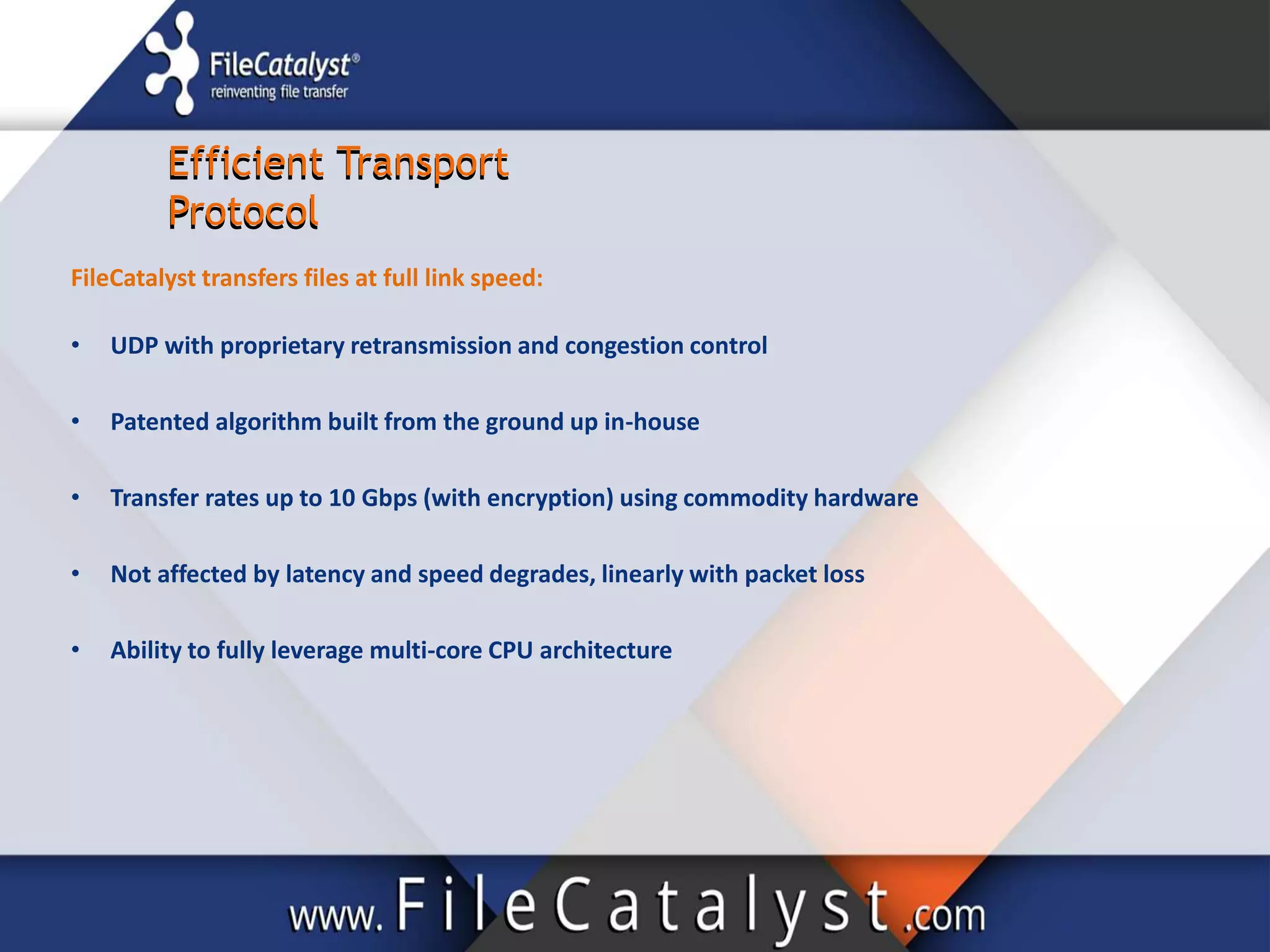 Efficient Transport
Protocol
Efficient Transport
Protocol
FileCatalyst transfers files at full link speed:
• UDP with proprietary retransmission and congestion control
• Patented algorithm built from the ground up in-house
• Transfer rates up to 10 Gbps (with encryption) using commodity hardware
• Not affected by latency and speed degrades, linearly with packet loss
• Ability to fully leverage multi-core CPU architecture
 